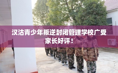 汉沽青少年叛逆封闭管理学校广受家长好评！