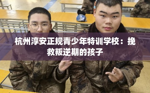 杭州淳安正规青少年特训学校：挽救叛逆期的孩子