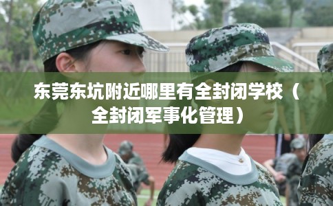 东莞东坑附近哪里有全封闭学校（全封闭军事化管理）