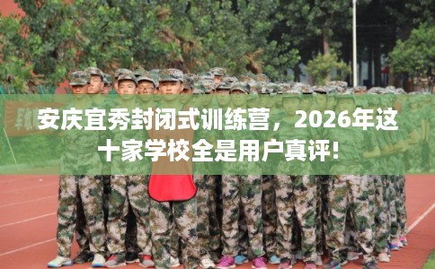 安庆宜秀封闭式训练营，2026年这十家学校全是用户真评!