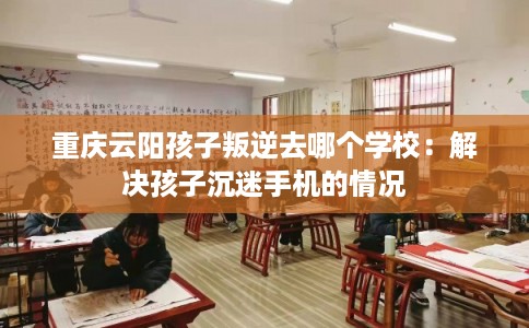 重庆云阳孩子叛逆去哪个学校：解决孩子沉迷手机的情况