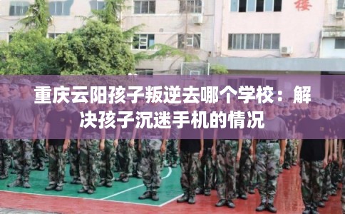 重庆云阳孩子叛逆去哪个学校：解决孩子沉迷手机的情况