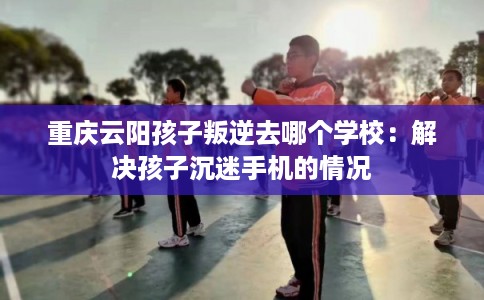 重庆云阳孩子叛逆去哪个学校：解决孩子沉迷手机的情况