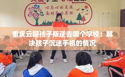 重庆云阳孩子叛逆去哪个学校：解决孩子沉迷手机的情况