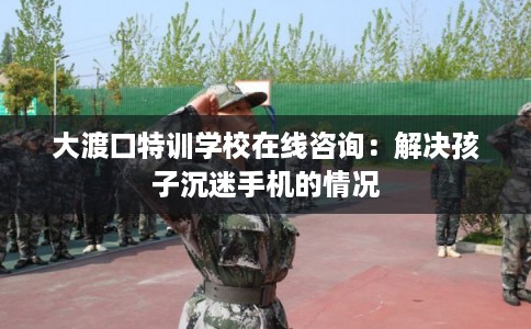 大渡口特训学校在线咨询：解决孩子沉迷手机的情况