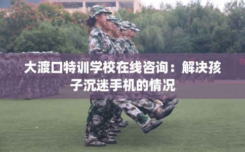 大渡口特训学校在线咨询：解决孩子沉迷手机的情况