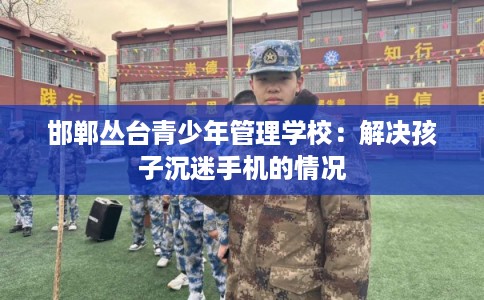 邯郸丛台青少年管理学校：解决孩子沉迷手机的情况