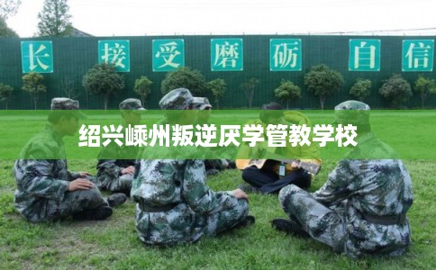 绍兴嵊州叛逆厌学管教学校