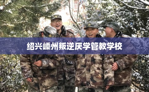 绍兴嵊州叛逆厌学管教学校