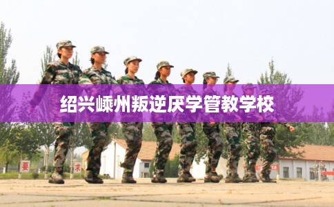 绍兴嵊州叛逆厌学管教学校