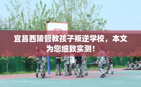 宜昌西陵管教孩子叛逆学校，本文为您细致实测！