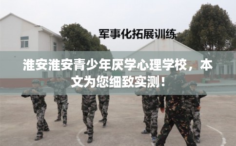 淮安淮安青少年厌学心理学校，本文为您细致实测！