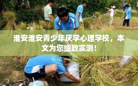 淮安淮安青少年厌学心理学校，本文为您细致实测！