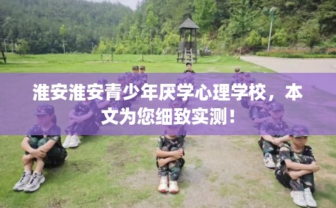 淮安淮安青少年厌学心理学校，本文为您细致实测！