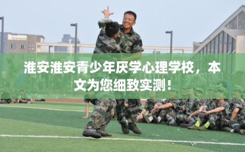 淮安淮安青少年厌学心理学校，本文为您细致实测！