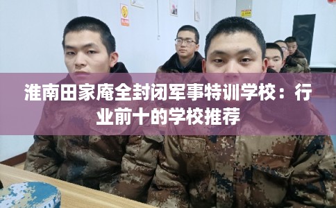 淮南田家庵全封闭军事特训学校：行业前十的学校推荐