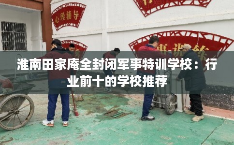 淮南田家庵全封闭军事特训学校：行业前十的学校推荐