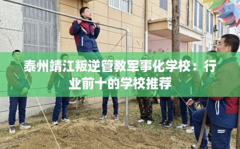 泰州靖江叛逆管教军事化学校：行业前十的学校推荐