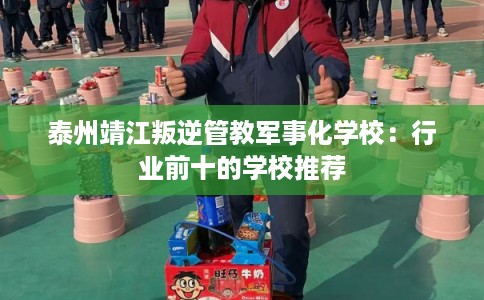 泰州靖江叛逆管教军事化学校：行业前十的学校推荐
