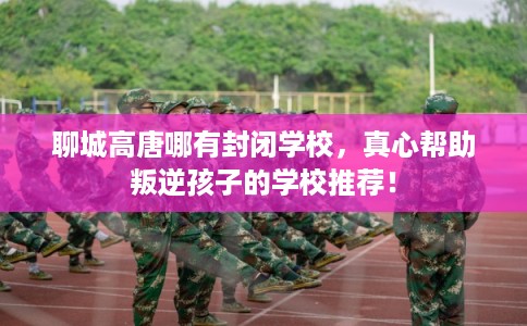 聊城高唐哪有封闭学校，真心帮助叛逆孩子的学校推荐！