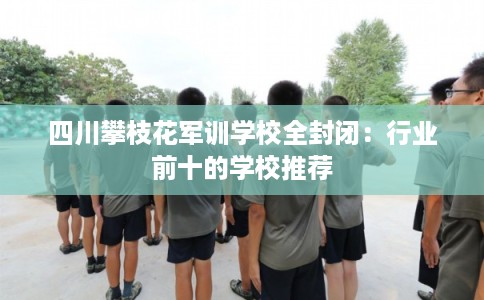 四川攀枝花军训学校全封闭：行业前十的学校推荐