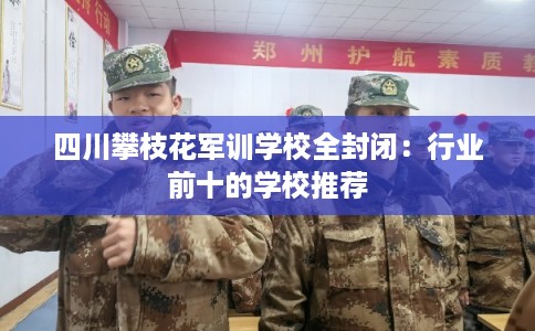 四川攀枝花军训学校全封闭：行业前十的学校推荐