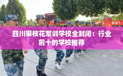 四川攀枝花军训学校全封闭：行业前十的学校推荐