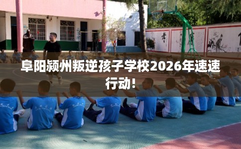 阜阳颍州叛逆孩子学校2026年速速行动!