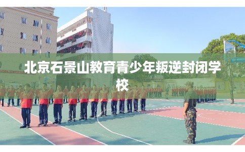 北京石景山教育青少年叛逆封闭学校