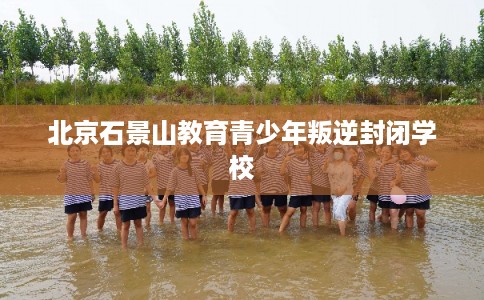 北京石景山教育青少年叛逆封闭学校
