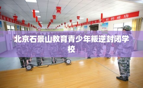 北京石景山教育青少年叛逆封闭学校