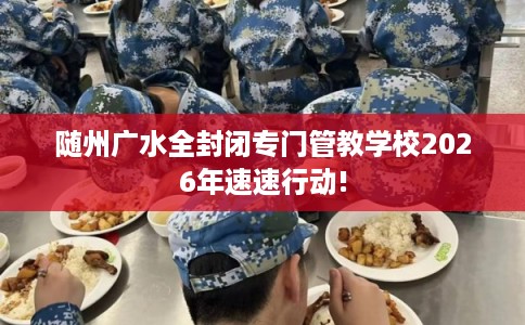 随州广水全封闭专门管教学校2026年速速行动!
