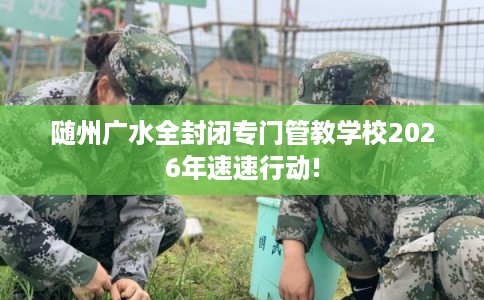 随州广水全封闭专门管教学校2026年速速行动!