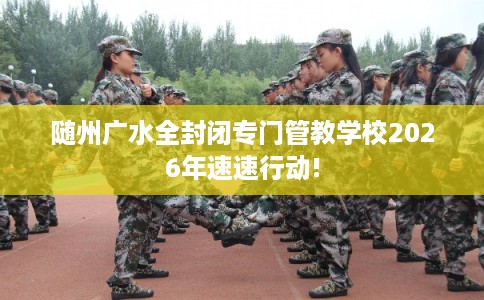 随州广水全封闭专门管教学校2026年速速行动!