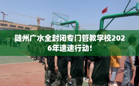 随州广水全封闭专门管教学校2026年速速行动!