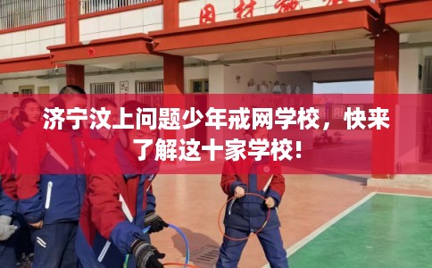 济宁汶上问题少年戒网学校，快来了解这十家学校!
