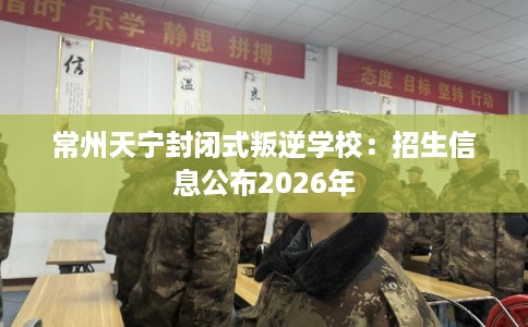 常州天宁封闭式叛逆学校：招生信息公布2026年