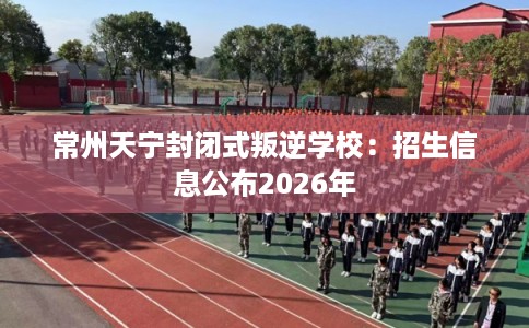 常州天宁封闭式叛逆学校：招生信息公布2026年