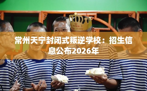 常州天宁封闭式叛逆学校：招生信息公布2026年