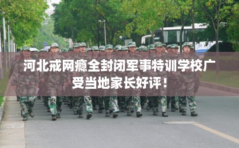 河北戒网瘾全封闭军事特训学校广受当地家长好评！