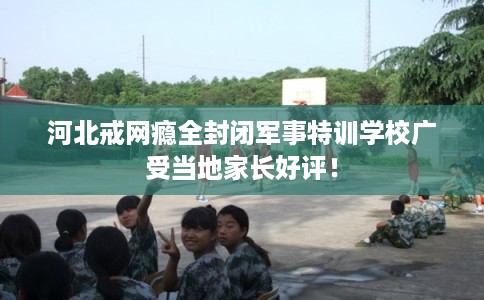 河北戒网瘾全封闭军事特训学校广受当地家长好评！