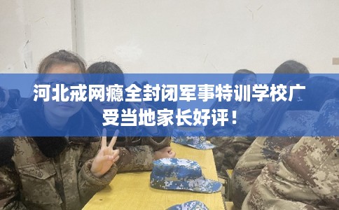 河北戒网瘾全封闭军事特训学校广受当地家长好评！