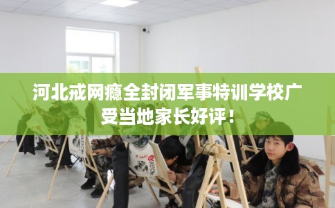 河北戒网瘾全封闭军事特训学校广受当地家长好评！