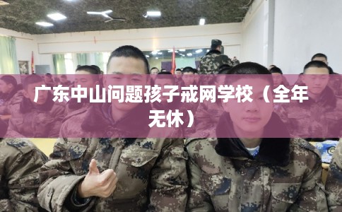 广东中山问题孩子戒网学校（全年无休）