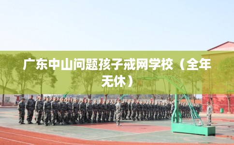 广东中山问题孩子戒网学校（全年无休）