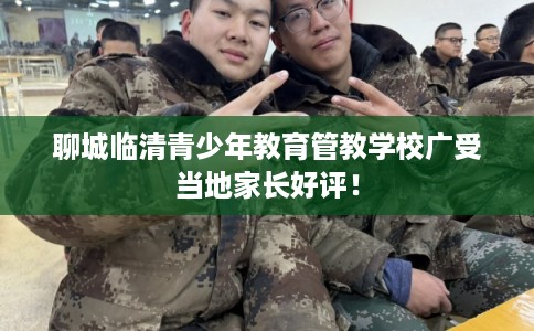 聊城临清青少年教育管教学校广受当地家长好评！