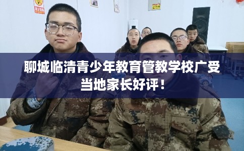 聊城临清青少年教育管教学校广受当地家长好评！