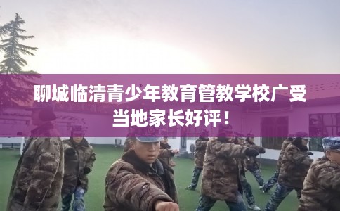 聊城临清青少年教育管教学校广受当地家长好评！