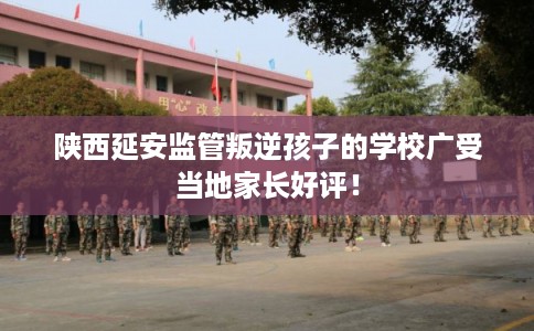 陕西延安监管叛逆孩子的学校广受当地家长好评！