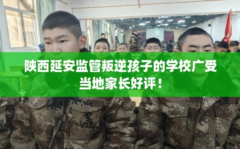 陕西延安监管叛逆孩子的学校广受当地家长好评！